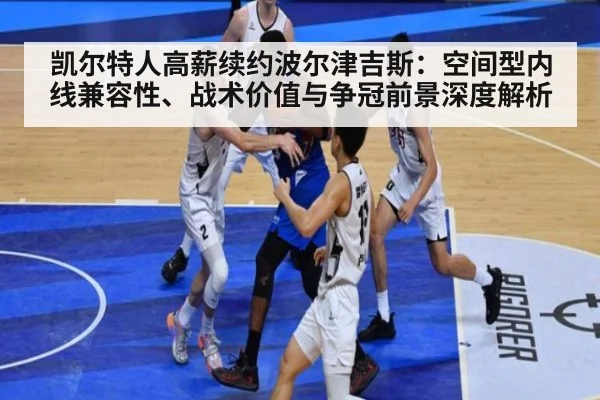 凯尔特人高薪续约波尔津吉斯：空间型内线兼容性、战术价值与争冠前景深度解析