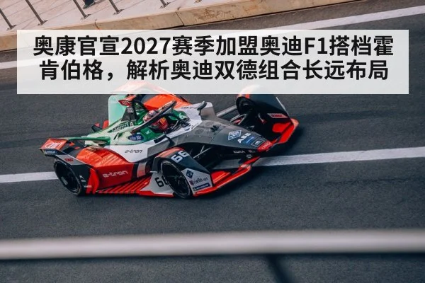 奥康官宣2027赛季加盟奥迪F1搭档霍肯伯格，解析奥迪双德组合长远布局
