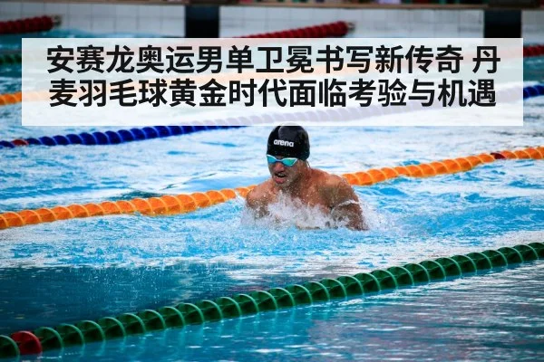 安赛龙奥运男单卫冕书写新传奇 丹麦羽毛球黄金时代面临考验与机遇