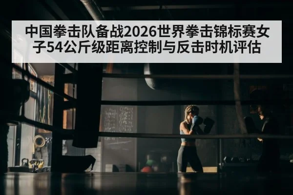 中国拳击队备战2026世界拳击锦标赛女子54公斤级距离控制与反击时机评估