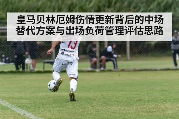 皇马贝林厄姆伤情更新背后的中场替代方案与出场负荷管理评估思路