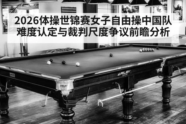 2026体操世锦赛女子自由操中国队难度认定与裁判尺度争议前瞻分析