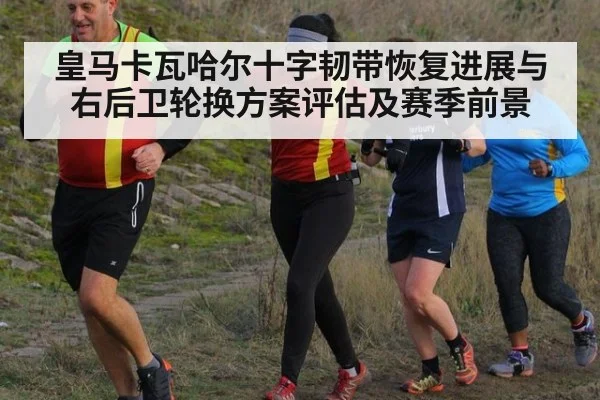 皇马卡瓦哈尔十字韧带恢复进展与右后卫轮换方案评估及赛季前景