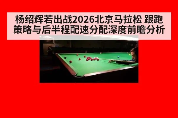 杨绍辉若出战2026北京马拉松 跟跑策略与后半程配速分配深度前瞻分析